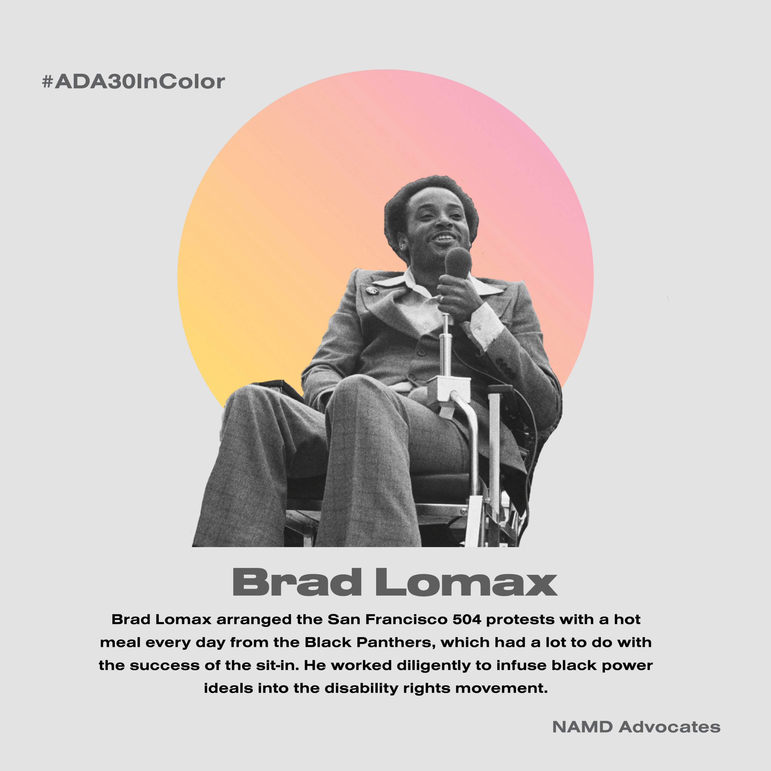 Brad Lomax. Lomax arranged the San Francisco 504 protests with a hot meal every day from the Black Panthers, which had a lot to do with the success of the sit-in. He worked diligently to infuse black power ideals into the disability rights movement.