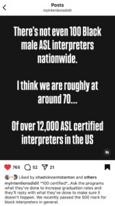 Screenshot of an instagram post by myintentionsdidit that says "There's not even 100 Black male interpreters nationwide. I think there are roughly at around 70...Of over 12,000 asl certerified interpreters in the US." https://www.instagram.com/p/DI7kQSis5K-/